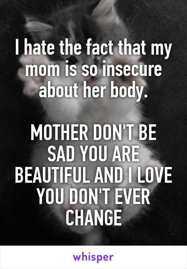 I hate the fact that my mom is so insecure about her body.

MOTHER DON'T BE SAD YOU ARE BEAUTIFUL AND I LOVE YOU DON'T EVER CHANGE