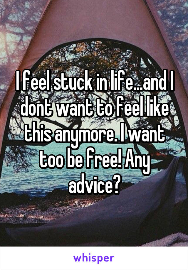 I feel stuck in life...and I dont want to feel like this anymore. I want too be free! Any advice?