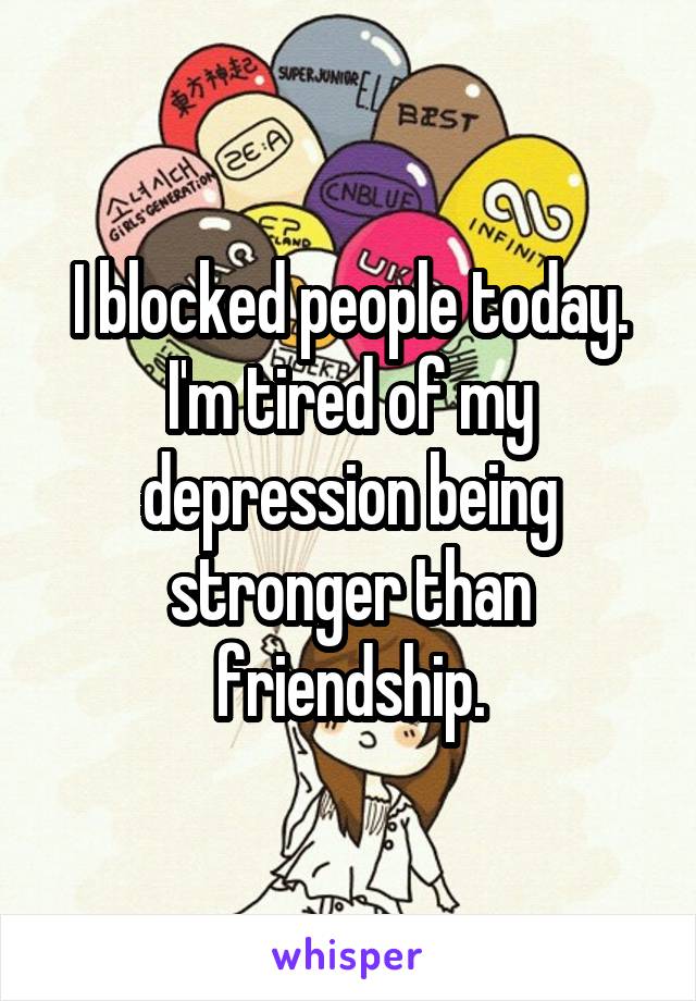 I blocked people today. I'm tired of my depression being stronger than friendship.