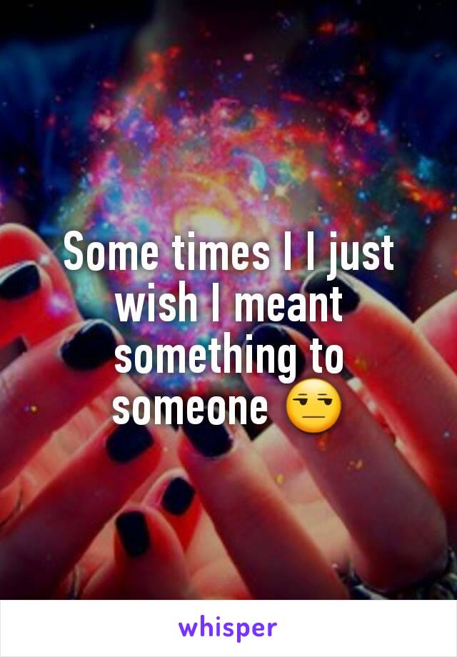 Some times I I just wish I meant something to someone 😒