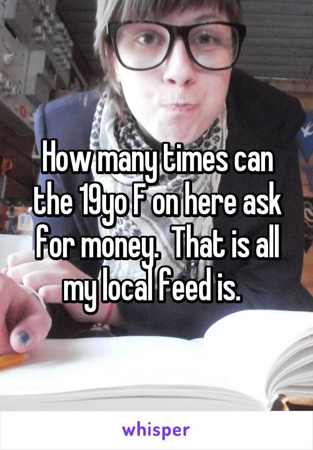 How many times can the 19yo F on here ask for money.  That is all my local feed is.  