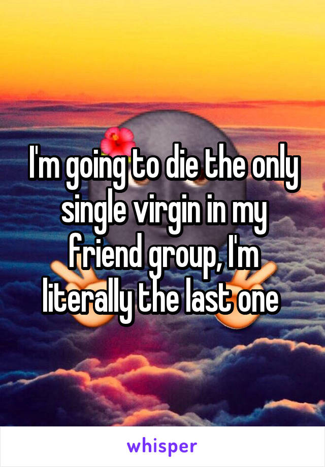 I'm going to die the only single virgin in my friend group, I'm literally the last one 