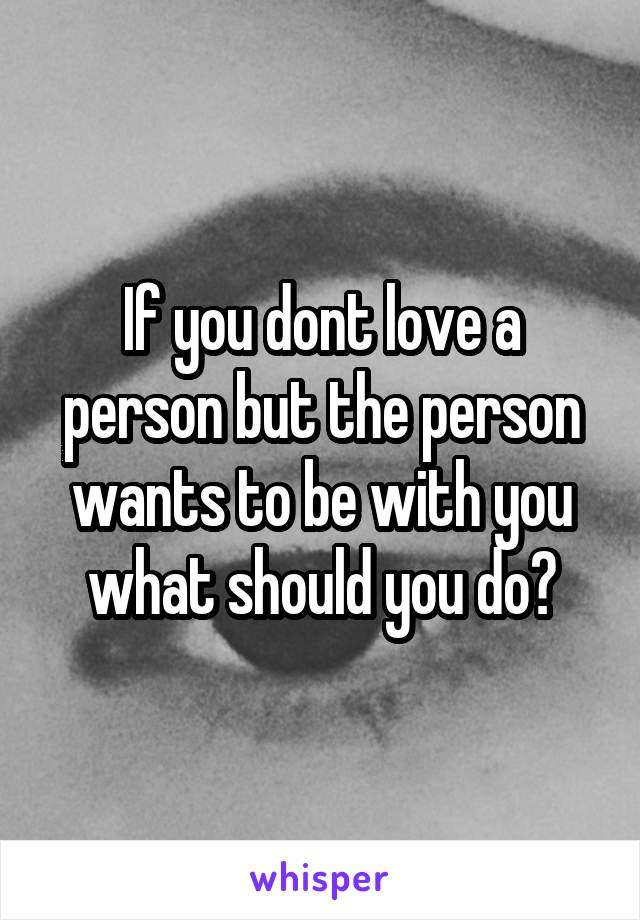 If you dont love a person but the person wants to be with you what should you do?