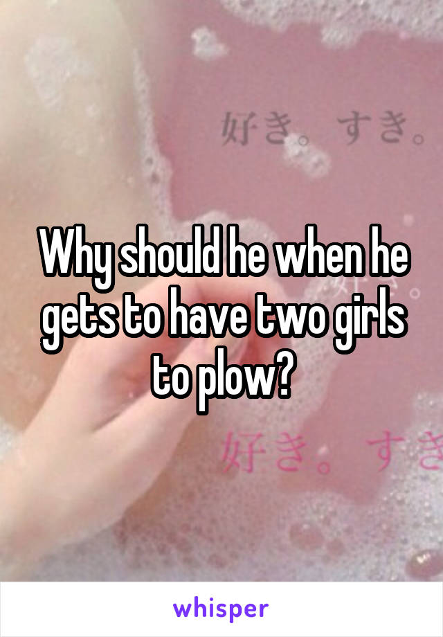 Why should he when he gets to have two girls to plow?