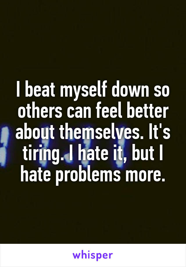 I beat myself down so others can feel better about themselves. It's tiring. I hate it, but I hate problems more.