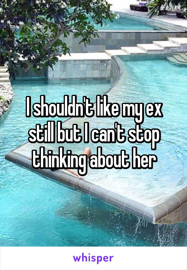I shouldn't like my ex still but I can't stop thinking about her