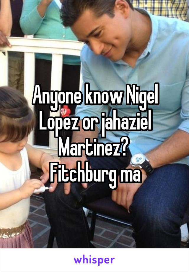 Anyone know Nigel Lopez or jahaziel Martinez? 
Fitchburg ma