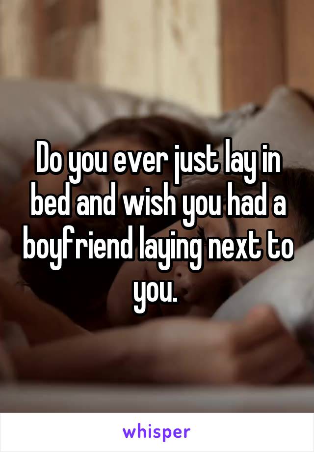 Do you ever just lay in bed and wish you had a boyfriend laying next to you. 