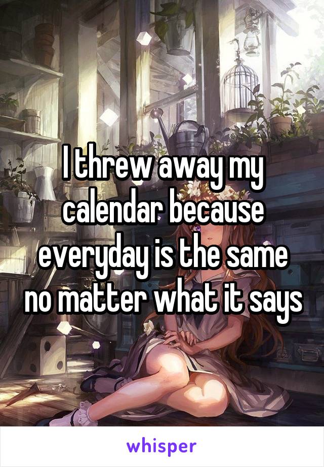I threw away my calendar because everyday is the same no matter what it says
