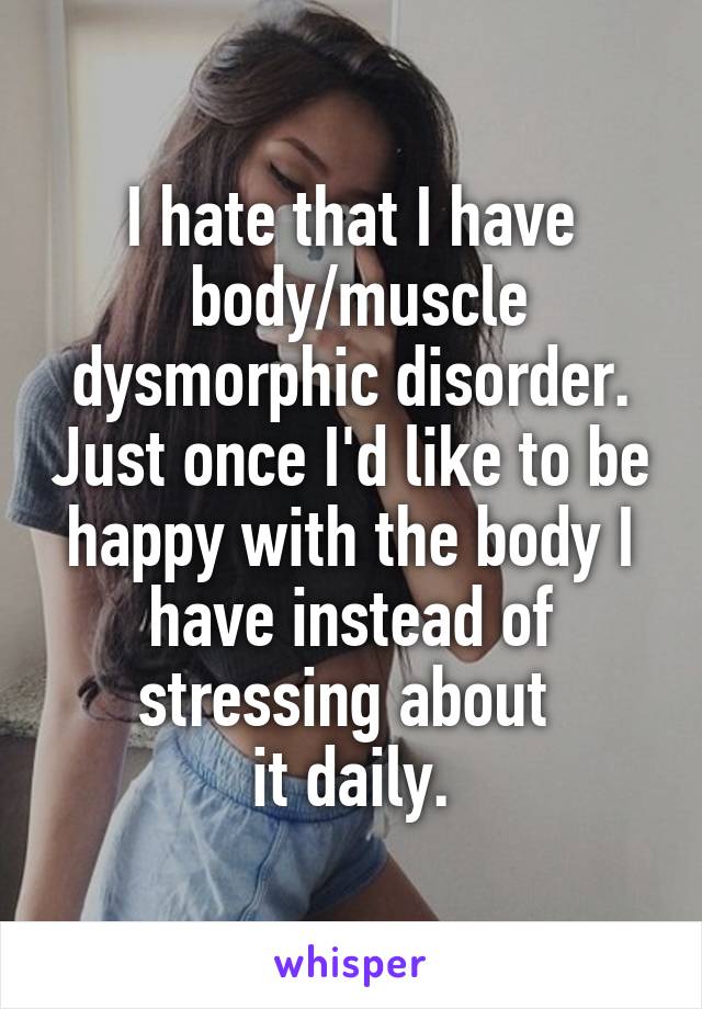 I hate that I have
 body/muscle dysmorphic disorder. Just once I'd like to be happy with the body I have instead of stressing about 
it daily.