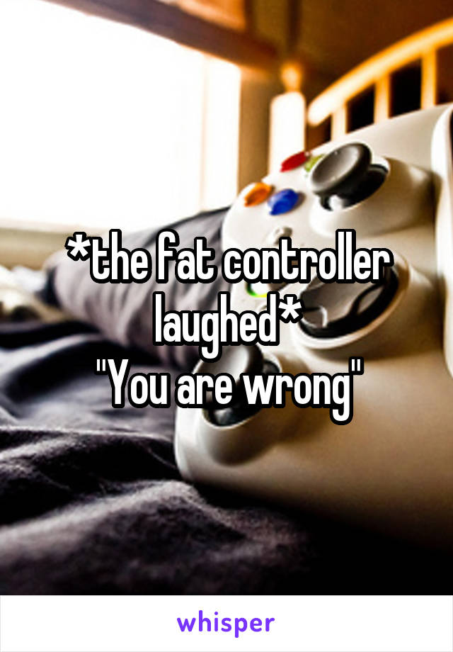*the fat controller laughed*
"You are wrong"