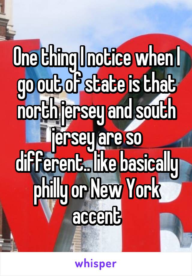 One thing I notice when I go out of state is that north jersey and south jersey are so different.. like basically philly or New York accent