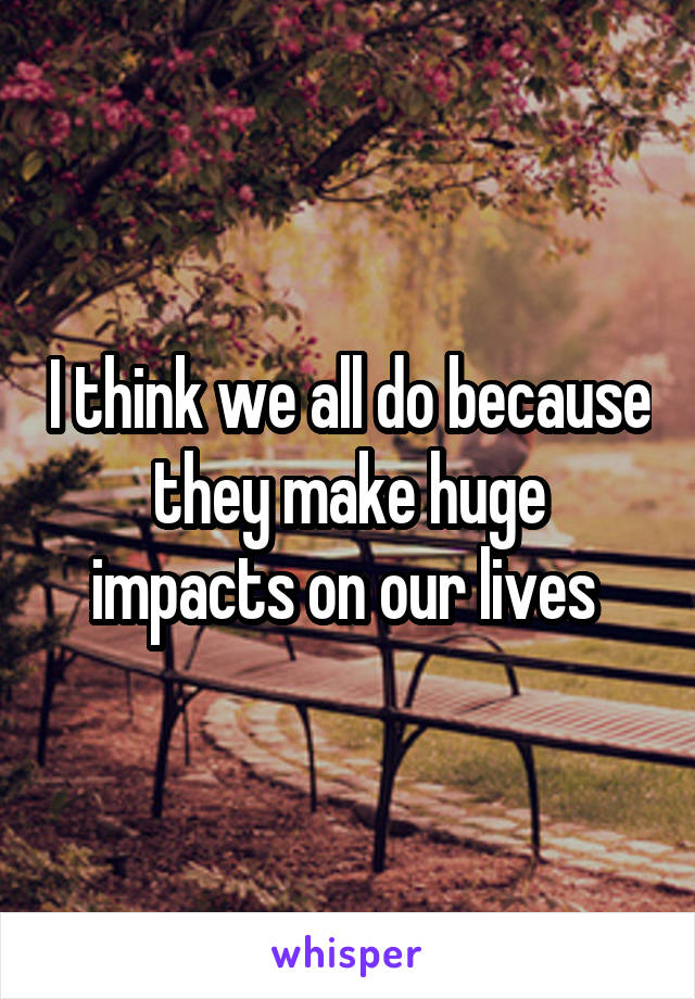 I think we all do because they make huge impacts on our lives 