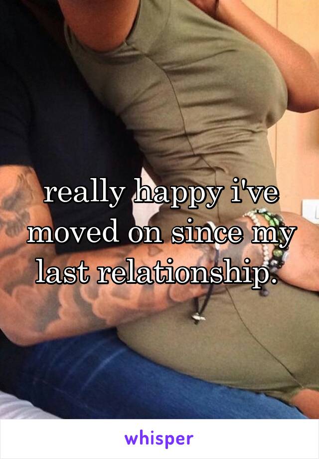 really happy i've moved on since my last relationship. 