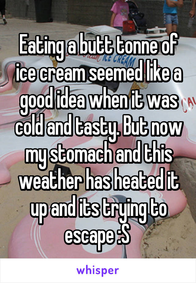 Eating a butt tonne of ice cream seemed like a good idea when it was cold and tasty. But now my stomach and this weather has heated it up and its trying to escape :S 