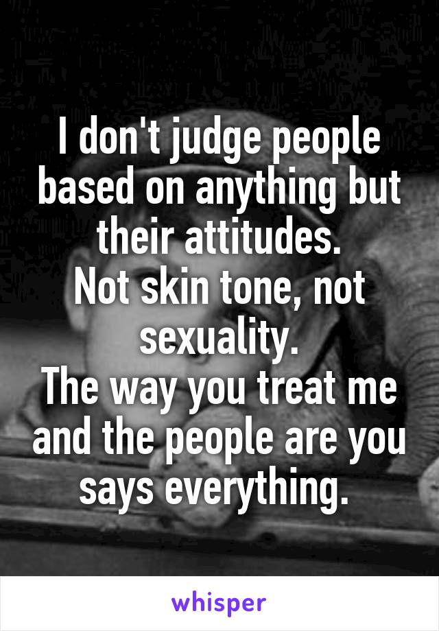 I don't judge people based on anything but their attitudes.
Not skin tone, not sexuality.
The way you treat me and the people are you says everything. 