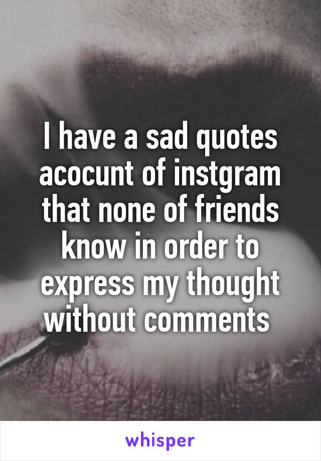 I have a sad quotes acocunt of instgram that none of friends know in order to express my thought without comments 