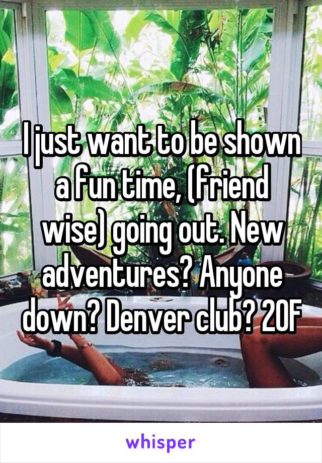 I just want to be shown a fun time, (friend wise) going out. New adventures? Anyone down? Denver club? 20F