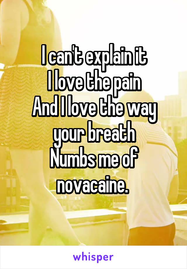 I can't explain it
I love the pain
And I love the way your breath
Numbs me of novacaine. 
