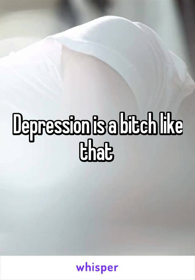 Depression is a bitch like that 