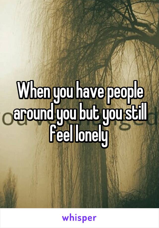 When you have people around you but you still feel lonely 