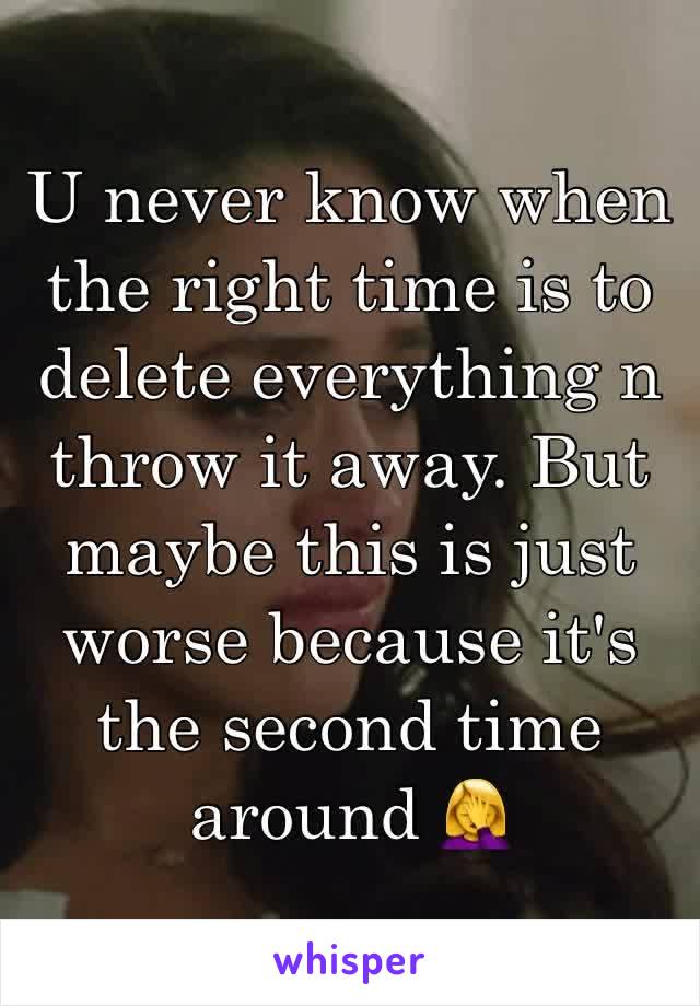 U never know when the right time is to delete everything n throw it away. But maybe this is just worse because it's the second time around 🤦‍♀️