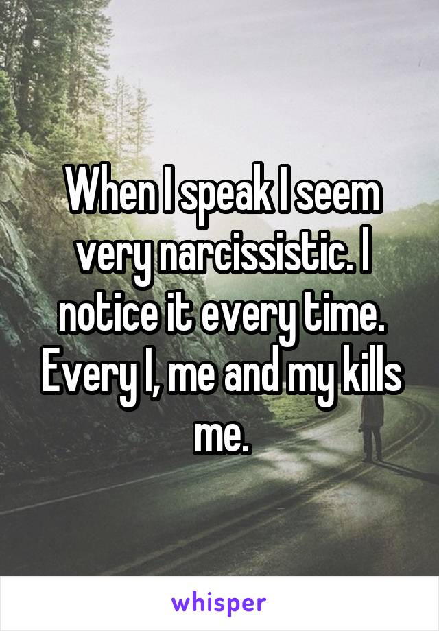 When I speak I seem very narcissistic. I notice it every time. Every I, me and my kills me.