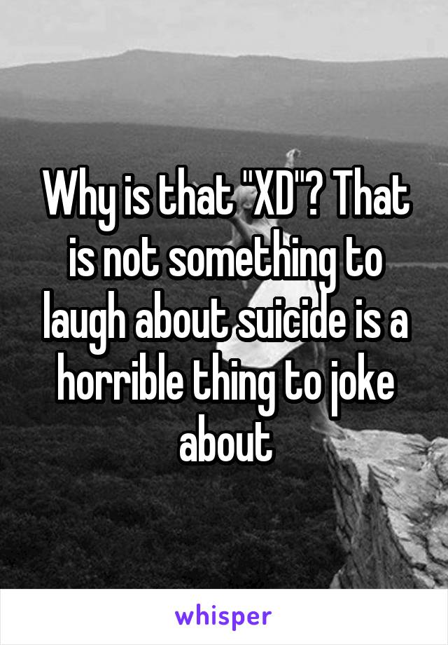Why is that "XD"? That is not something to laugh about suicide is a horrible thing to joke about