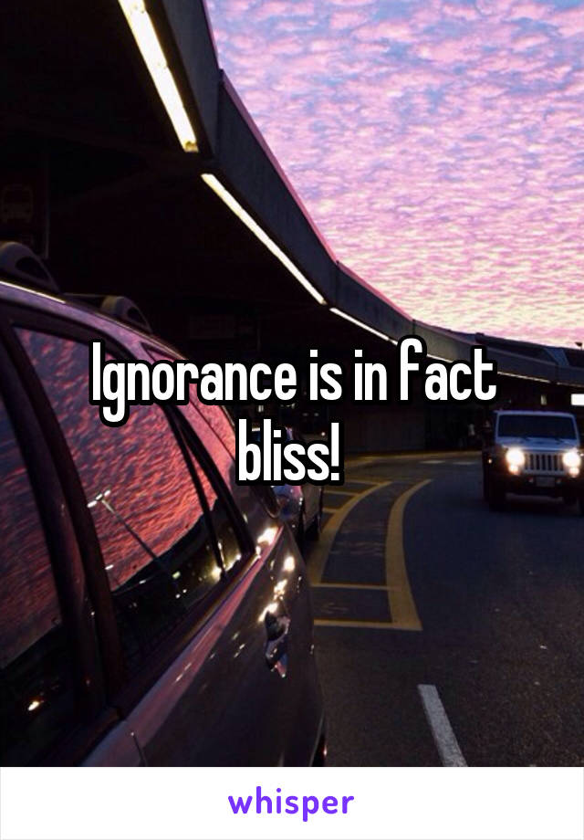 Ignorance is in fact bliss! 