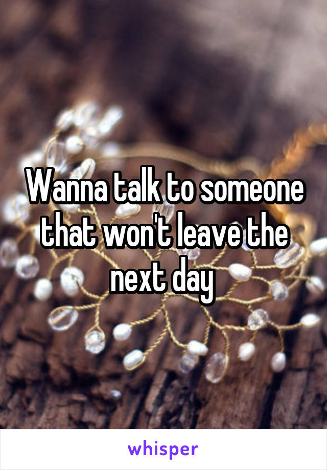 Wanna talk to someone that won't leave the next day 