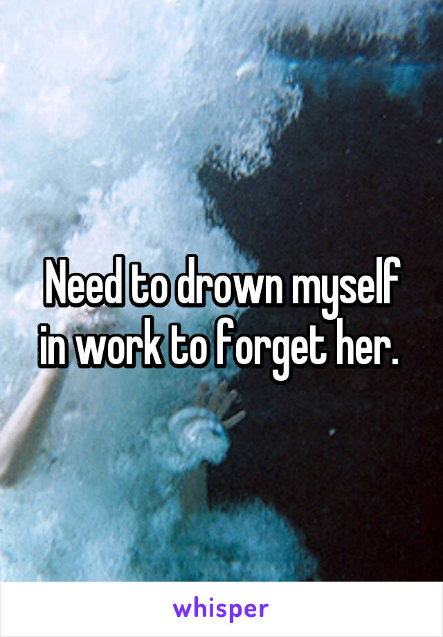 Need to drown myself in work to forget her. 