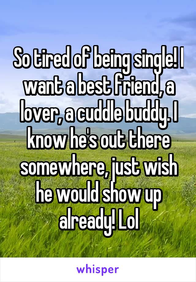 So tired of being single! I want a best friend, a lover, a cuddle buddy. I know he's out there somewhere, just wish he would show up already! Lol