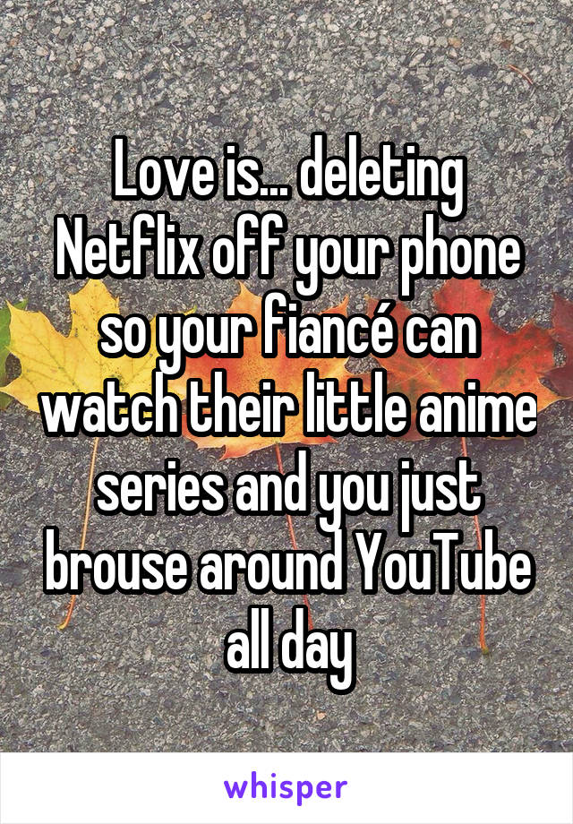 Love is... deleting Netflix off your phone so your fiancé can watch their little anime series and you just brouse around YouTube all day