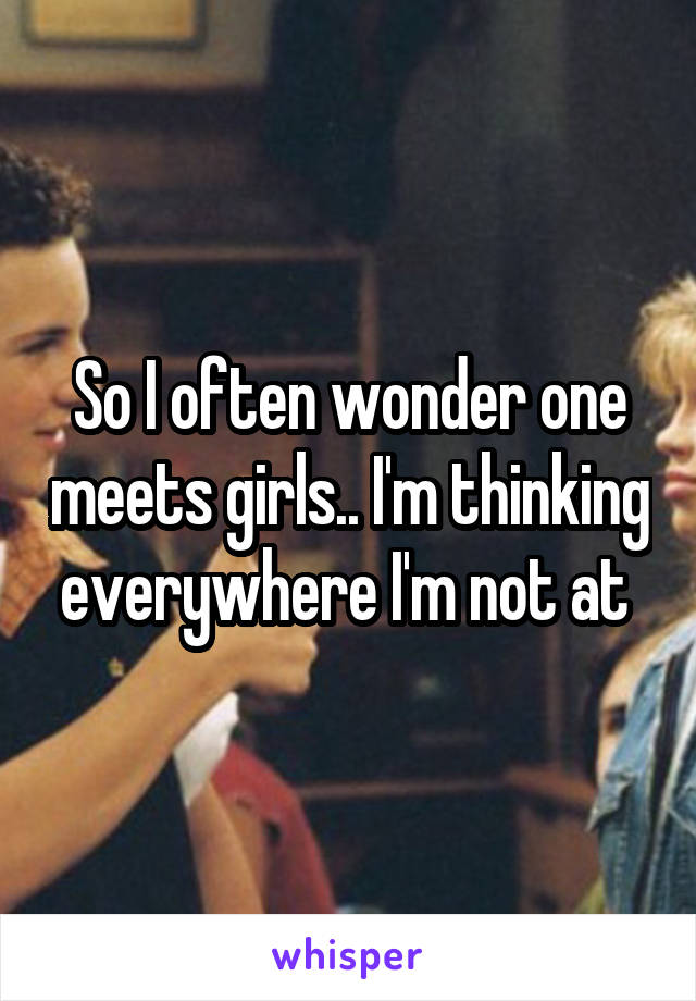 So I often wonder one meets girls.. I'm thinking everywhere I'm not at 