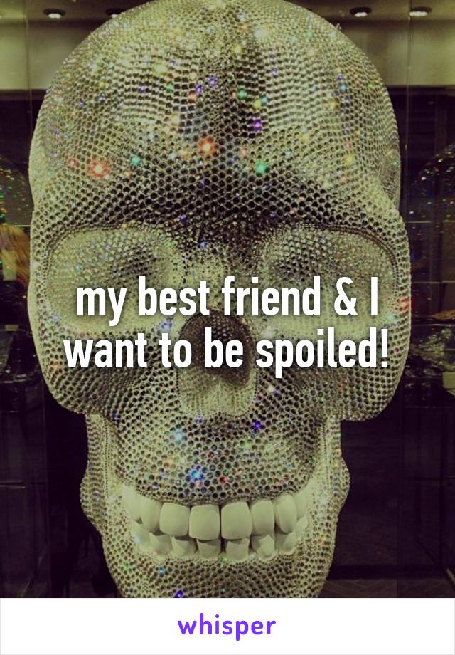 my best friend & I want to be spoiled!