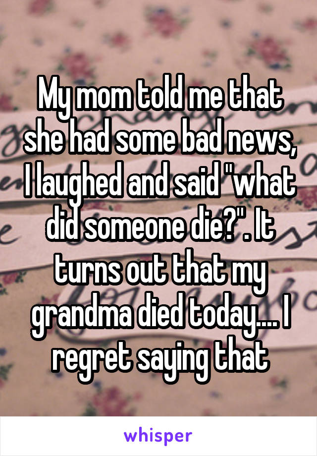 My mom told me that she had some bad news, I laughed and said "what did someone die?". It turns out that my grandma died today.... I regret saying that