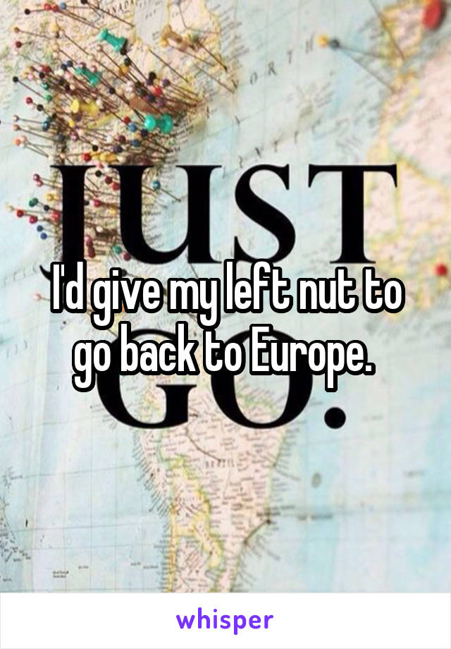 I'd give my left nut to go back to Europe. 