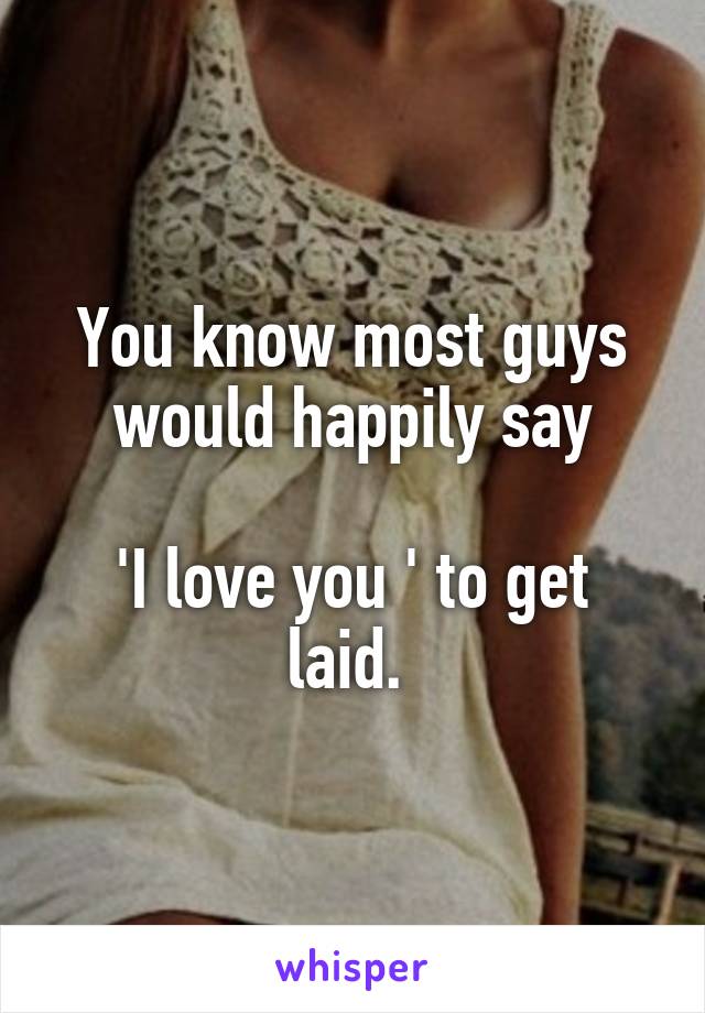 You know most guys would happily say

'I love you ' to get laid. 