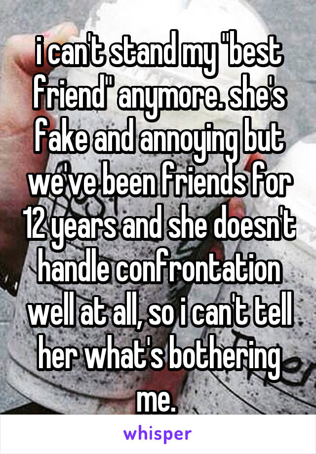 i can't stand my "best friend" anymore. she's fake and annoying but we've been friends for 12 years and she doesn't handle confrontation well at all, so i can't tell her what's bothering me. 
