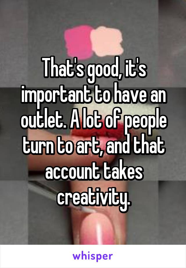That's good, it's important to have an outlet. A lot of people turn to art, and that account takes creativity.