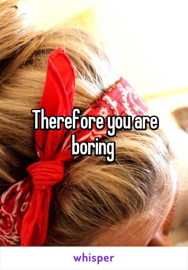 Therefore you are boring 