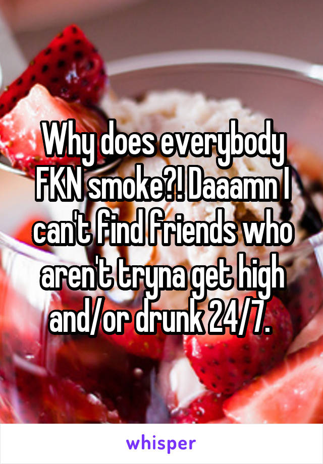 Why does everybody FKN smoke?! Daaamn I can't find friends who aren't tryna get high and/or drunk 24/7. 