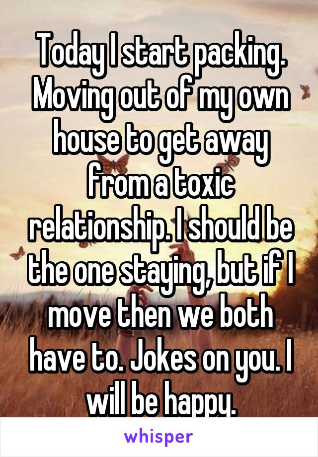 Today I start packing. Moving out of my own house to get away from a toxic relationship. I should be the one staying, but if I move then we both have to. Jokes on you. I will be happy.