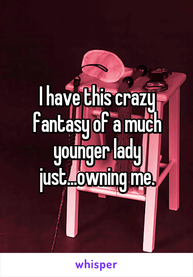 I have this crazy fantasy of a much younger lady just...owning me.
