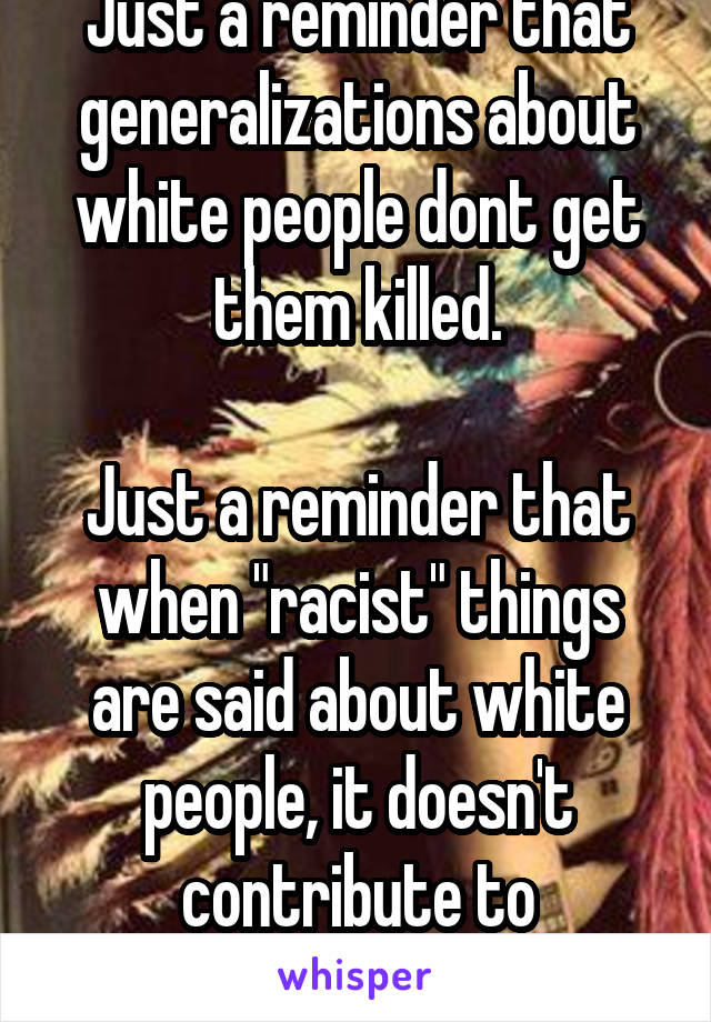 Just a reminder that generalizations about white people dont get them killed.

Just a reminder that when "racist" things are said about white people, it doesn't contribute to institutionalize racism.