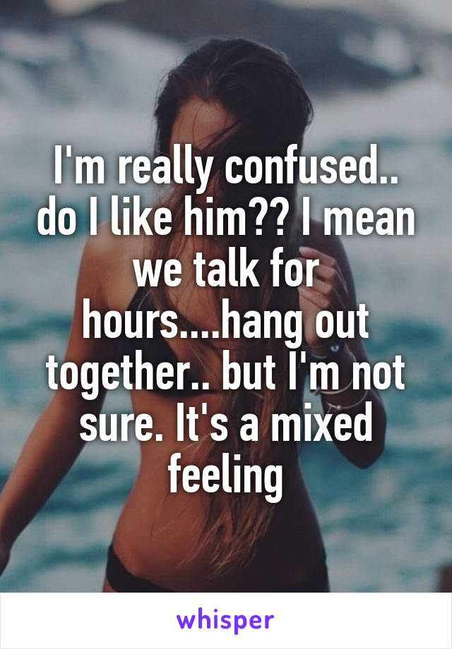 I'm really confused.. do I like him?? I mean we talk for hours....hang out together.. but I'm not sure. It's a mixed feeling