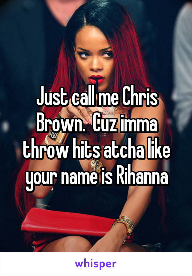Just call me Chris Brown.  Cuz imma throw hits atcha like your name is Rihanna