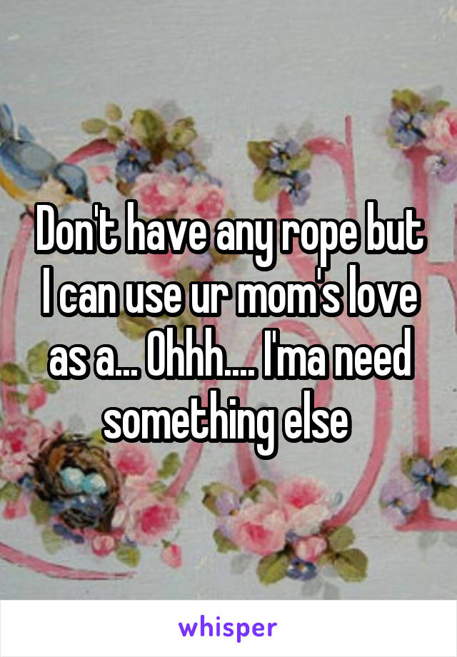 Don't have any rope but I can use ur mom's love as a... Ohhh.... I'ma need something else 
