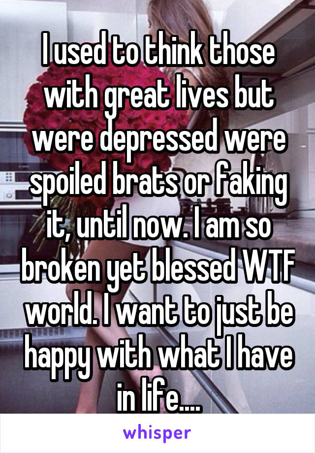 I used to think those with great lives but were depressed were spoiled brats or faking it, until now. I am so broken yet blessed WTF world. I want to just be happy with what I have in life....