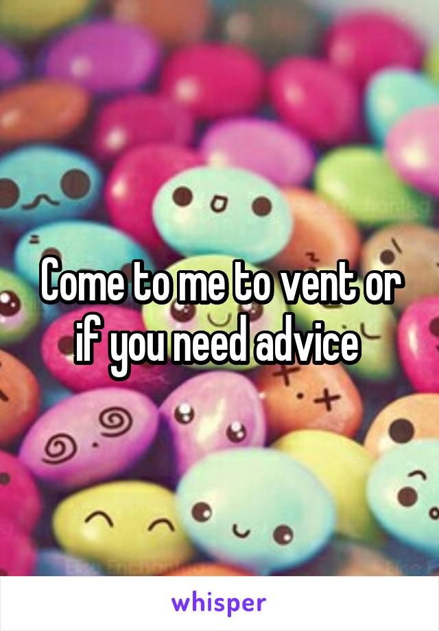 Come to me to vent or if you need advice 
